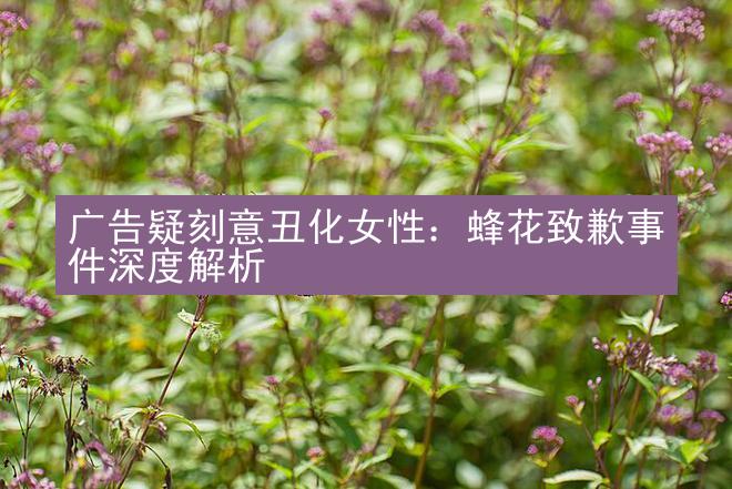 广告疑刻意丑化女性：蜂花致歉事件深度解析